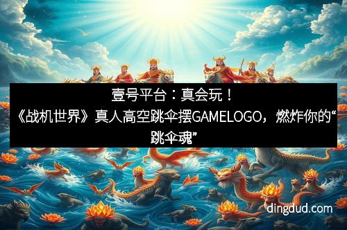 壹号平台：真会玩！《战机世界》真人高空跳伞摆GAMELOGO，燃炸你的“跳伞魂”！