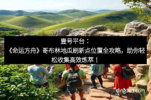 壹号平台：《命运方舟》哥布林地瓜刷新点位置全攻略，助你轻松收集高效炼萃！